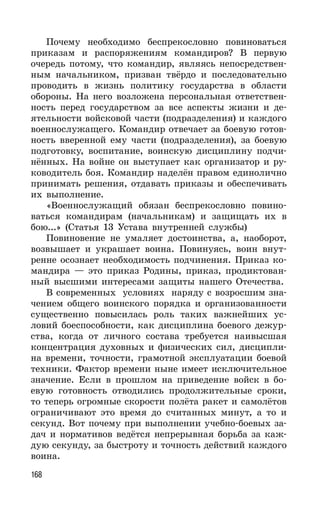 168
Почему необходимо беспрекословно повиноваться
приказам и распоряжениям командиров? В первую
очередь потому, что командир, являясь непосредствен-
ным начальником, призван твёрдо и последовательно
проводить в жизнь политику государства в области
обороны. На него возложена персональная ответствен-
ность перед государством за все аспекты жизни и де-
ятельности войсковой части (подразделения) и каждого
военнослужащего. Командир отвечает за боевую готов-
ность вверенной ему части (подразделения), за боевую
подготовку, воспитание, воинскую дисциплину подчи-
нённых. На войне он выступает как организатор и ру-
ководитель боя. Командир наделён правом единолично
принимать решения, отдавать приказы и обеспечивать
их выполнение.
«Военнослужащий обязан беспрекословно повино-
ваться командирам (начальникам) и защищать их в
бою...» (Статья 13 Устава внутренней службы)
Повиновение не умаляет достоинства, а, наоборот,
возвышает и украшает воина. Повинуясь, воин внут-
ренне осознает необходимость подчинения. Приказ ко-
мандира — это приказ Родины, приказ, продиктован-
ный высшими интересами защиты нашего Отечества.
В современных условиях наряду с возросшим зна-
чением общего воинского порядка и организованности
существенно повысилась роль таких важнейших ус-
ловий боеспособности, как дисциплина боевого дежур-
ства, когда от личного состава требуется наивысшая
концентрация духовных и физических сил, дисципли-
на времени, точности, грамотной эксплуатации боевой
техники. Фактор времени ныне имеет исключительное
значение. Если в прошлом на приведение войск в бо-
евую готовность отводились продолжительные сроки,
то теперь огромные скорости полёта ракет и самолётов
ограничивают это время до считанных минут, а то и
секунд. Вот почему при выполнении учебно-боевых за-
дач и нормативов ведётся непрерывная борьба за каж-
дую секунду, за быстроту и точность действий каждого
воина.
 