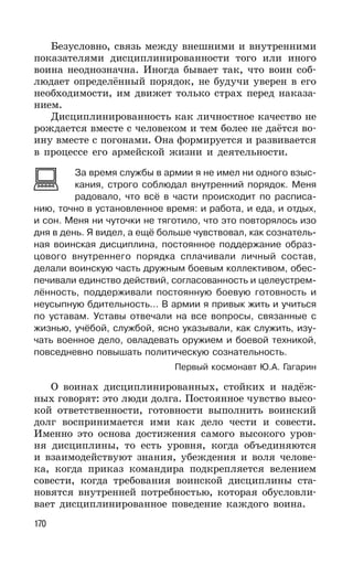 170
Безусловно, связь между внешними и внутренними
показателями дисциплинированности того или иного
воина неоднозначна. Иногда бывает так, что воин соб-
людает определённый порядок, не будучи уверен в его
необходимости, им движет только страх перед наказа-
нием.
Дисциплинированность как личностное качество не
рождается вместе с человеком и тем более не даётся во-
ину вместе с погонами. Она формируется и развивается
в процессе его армейской жизни и деятельности.
За время службы в армии я не имел ни одного взыс-
кания, строго соблюдал внутренний порядок. Меня
радовало, что всё в части происходит по расписа-
нию, точно в установленное время: и работа, и еда, и отдых,
и сон. Меня ни чуточки не тяготило, что это повторялось изо
дня в день. Я видел, а ещё больше чувствовал, как сознатель-
ная воинская дисциплина, постоянное поддержание образ-
цового внутреннего порядка сплачивали личный состав,
делали воинскую часть дружным боевым коллективом, обес-
печивали единство действий, согласованность и целеустрем-
лённость, поддерживали постоянную боевую готовность и
неусыпную бдительность... В армии я привык жить и учиться
по уставам. Уставы отвечали на все вопросы, связанные с
жизнью, учёбой, службой, ясно указывали, как служить, изу-
чать военное дело, овладевать оружием и боевой техникой,
повседневно повышать политическую сознательность.
Первый космонавт Ю.А. Гагарин
О воинах дисциплинированных, стойких и надёж-
ных говорят: это люди долга. Постоянное чувство высо-
кой ответственности, готовности выполнить воинский
долг воспринимается ими как дело чести и совести.
Именно это основа достижения самого высокого уров-
ня дисциплины, то есть уровня, когда объединяются
и взаимодействуют знания, убеждения и воля челове-
ка, когда приказ командира подкрепляется велением
совести, когда требования воинской дисциплины ста-
новятся внутренней потребностью, которая обусловли-
вает дисциплинированное поведение каждого воина.
 