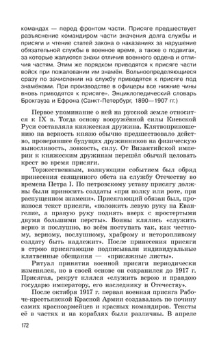 172
командах — перед фронтом части. Присяге предшествует
разъяснение командиром части значения долга службы и
присяги и чтение статей закона о наказаниях за нарушение
обязательной службы в военное время, а также о подвигах,
за которые жалуются знаки отличия военного ордена и отли-
чия частям. Этим же порядком приводятся к присяге части
войск при пожаловании им знамён. Вольноопределяющиеся
сразу по зачислении на службу приводятся к присяге под
знамёнами. При производстве в офицеры все нижние чины
вновь приводятся к присяге». Энциклопедический словарь
Брокгауза и Ефрона (Санкт-Петербург, 1890—1907 гг.)
Первое упоминание о ней на русской земле относит-
ся к IX в. Тогда основу вооружённой силы Киевской
Руси составляла княжеская дружина. Клятвоприноше-
нию на верность князю обычно предшествовало дейст-
во, проверявшее будущих дружинников на физическую
выносливость, ловкость, силу. От Византийской импе-
рии к княжеским дружинам перешёл обычай целовать
крест во время присяги.
Торжественным, волнующим событием был обряд
принесения священного обета на службу Отечеству во
времена Петра I. По петровскому уставу присягу долж-
ны были приносить солдаты «при полку или роте, при
распущенном знамени». Присягающий обязан был, про-
износя текст присяги, «положить левую руку на Еван-
гелие, а правую руку поднять вверх с простертыми
двумя большими персты». Воины клялись «служить
верно и послушно, во всём поступать так, как честно-
му, верному, послушному, храброму и неторопливому
солдату быть надлежит». После принесения присяги
в строю присягающие подписывали индивидуальные
клятвенные обещания — «присяжные листы».
Ритуал принятия военной присяги периодически
изменялся, но в своей основе он сохранился до 1917 г.
Присягая, рекрут клялся «служить верою и правдою
государю императору, его наследнику и Отечеству».
После октября 1917 г. первая военная присяга Рабо-
че-крестьянской Красной Армии создавалась по почину
самих красноармейцев и красных командиров. Тексты
её в частях и на кораблях были различны. В апреле
 