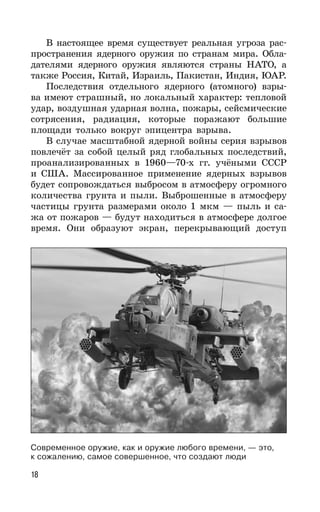 18
В настоящее время существует реальная угроза рас-
пространения ядерного оружия по странам мира. Обла-
дателями ядерного оружия являются страны НАТО, а
также Россия, Китай, Израиль, Пакистан, Индия, ЮАР.
Последствия отдельного ядерного (атомного) взры-
ва имеют страшный, но локальный характер: тепловой
удар, воздушная ударная волна, пожары, сейсмические
сотрясения, радиация, которые поражают большие
площади только вокруг эпицентра взрыва.
В случае масштабной ядерной войны серия взрывов
повлечёт за собой целый ряд глобальных последствий,
проанализированных в 1960—70-х гг. учёными СССР
и США. Массированное применение ядерных взрывов
будет сопровождаться выбросом в атмосферу огромного
количества грунта и пыли. Выброшенные в атмосферу
частицы грунта размерами около 1 мкм — пыль и са-
жа от пожаров — будут находиться в атмосфере долгое
время. Они образуют экран, перекрывающий доступ
Современное оружие, как и оружие любого времени, — это,
к сожалению, самое совершенное, что создают люди
 
