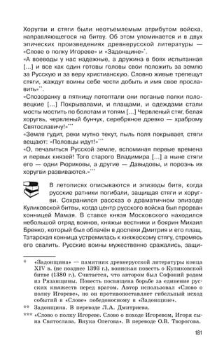 181
Хоругви и стяги были неотъемлемым атрибутом войска,
направляющегося на битву. Об этом упоминается и в двух
эпических произведениях древнерусской литературы —
«Слове о полку Игореве» и «Задонщине»*
.
«А воеводы у нас надежные, а дружина в боях испытанная
[…] и все как один готовы головы свои положить за землю
за Русскую и за веру христианскую. Словно живые трепещут
стяги, жаждут воины себе чести добыть и имя свое просла-
вить»**
.
«Спозоранку в пятницу потоптали они поганые полки поло-
вецкие […] Покрывалами, и плащами, и одеждами стали
мосты мостить по болотам и топям […] Червленый стяг, белая
хоругвь, червленый бунчук, серебряное древко — храброму
Святославичу!»***
«Земля гудит, реки мутно текут, пыль поля покрывает, стяги
вещают: «Половцы идут!»***
«О, печалиться Русской земле, вспоминая первые времена
и первых князей! Того старого Владимира […] а ныне стяги
его — одни Рюриковы, а другие — Давыдовы, и порознь их
хоругви развиваются.»***
В летописях описываются и эпизоды битв, когда
русские ратники погибали, защищая стяги и хоруг-
ви. Сохранился рассказ о драматичном эпизоде
Куликовской битвы, когда центр русского войска был прорван
конницей Мамая. В ставке князя Московского находился
небольшой отряд воинов, княжьи вестники и боярин Михаил
Бренко, который был облачён в доспехи Дмитрия и его плащ.
Татарская конница устремилась к княжескому стягу, стремясь
его свалить. Русские воины мужественно сражались, защи-
* «Задонщина» — памятник древнерусской литературы конца
XIV в. (не позднее 1393 г.), воинская повесть о Куликовской
битве (1380 г.). Считается, что автором был Софоний родом
из Рязанщины. Повесть посвящена борьбе за единение рус-
ских княжеств перед врагом. Автор использовал «Слово о
полку Игореве», но он противопоставляет гибельный исход
событий в «Слове» победоносному в «Задонщине».
** Задонщина. В переводе Л.А. Дмитриева.
*** «Слово о полку Игореве. Слово о походе Игоревом, Игоря сы-
на Святослава. Внука Олегова». В переводе О.В. Творогова.
 