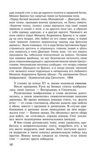 182
щая княжий стяг, и все до единого полегли в неравной битве.
Михаил Бренко пал смертью героя на Куликовом поле.
«Перед битвой великий князь Московский — Дмитрий, объ-
ехал полки, призывая воинов сражаться, не боясь смерти.
«Укрепив полки, (князь) снова вернулся под своё знамя
чёрмное и сошёл с коня, и на другого коня сел, и сбросил
с себя одежду царскую, и в другую оделся. Прежнего же
коня своего отдал Михаилу Андреевичу Бренку и ту одеж-
ду на него воздел, ибо любил он его сверх меры, и знамя
своё чёрмное повелел оруженосцу своему над Бренком
держать». Было очевидно, что в ходе битвы противники будут
стремиться достичь и опрокинуть главное знамя и убить
или захватить в плен Дмитрия. Князь знал, что его смерть
произвела бы гибельное впечатление на войско. Оставив
при знамени двойника, он мог безопаснее исполнять свою
роль главнокомандующего, вдохновляя воинов своим присут-
ствием. Никоновская летопись сообщает, что татары главное
внимание обращали на Бренко, и в конце концов «великий
стяг великого князя подсекоша и наперсника его любимого
Михаила Андреевича Бренка убища». По материалам Ольги
Шафрановой. «Знаменитый род Святителя». 1994.
У славян до конца XV в. знамя называли стягом.
После крещения Руси на боевых стягах изобража-
лись лики святых — Богородицы и Спасителя.
Религиозные изображения и слова молитвы допол-
нялись, а затем заменялись символическими знаками
державы. Во время военных походов стяги, т.е. флаги
(стяг — от слова стягивать), обычно возили при войске
в обозе, вместе с оружием и доспехами. В случае при-
ближения к ратному полю немедленно на нём водру-
жался стяг — Боевое знамя. Он обозначал место сбора
для войск, он «стягивал» отряды воинов. Стяг указы-
вал место нахождения военачальника (вождя).
В бою слава доставалась тому, кому удавалось про-
биться к неприятельскому стягу, подрубить его, а на
его место водрузить своё знамя. Этот поступок являл-
ся подвигом и часто означал решительную победу над
врагом. Воины всегда следили за стягом, если поник
стяг — значит враги победили.
 