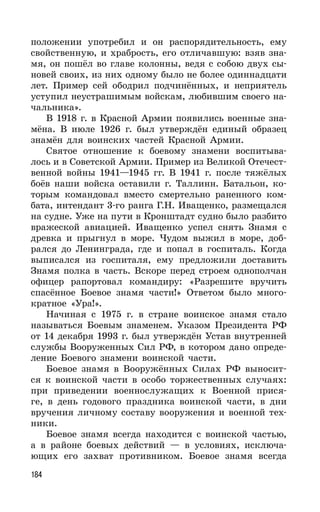 184
положении употребил и он распорядительность, ему
свойственную, и храбрость, его отличавшую: взяв зна-
мя, он пошёл во главе колонны, ведя с собою двух сы-
новей своих, из них одному было не более одиннадцати
лет. Пример сей ободрил подчинённых, и неприятель
уступил неустрашимым войскам, любившим своего на-
чальника».
В 1918 г. в Красной Армии появились военные зна-
мёна. В июле 1926 г. был утверждён единый образец
знамён для воинских частей Красной Армии.
Святое отношение к боевому знамени воспитыва-
лось и в Советской Армии. Пример из Великой Отечест-
венной войны 1941—1945 гг. В 1941 г. после тяжёлых
боёв наши войска оставили г. Таллинн. Батальон, ко-
торым командовал вместо смертельно раненного ком-
бата, интендант 3-го ранга Г.Н. Иващенко, размещался
на судне. Уже на пути в Кронштадт судно было разбито
вражеской авиацией. Иващенко успел снять Знамя с
древка и прыгнул в море. Чудом выжил в море, доб-
рался до Ленинграда, где и попал в госпиталь. Когда
выписался из госпиталя, ему предложили доставить
Знамя полка в часть. Вскоре перед строем однополчан
офицер рапортовал командиру: «Разрешите вручить
спасённое Боевое знамя части!» Ответом было много-
кратное «Ура!».
Начиная с 1975 г. в стране воинское знамя стало
называться Боевым знаменем. Указом Президента РФ
от 14 декабря 1993 г. был утверждён Устав внутренней
службы Вооруженных Сил РФ, в котором дано опреде-
ление Боевого знамени воинской части.
Боевое знамя в Вооружённых Силах РФ выносит-
ся к воинской части в особо торжественных случаях:
при приведении военнослужащих к Военной прися-
ге, в день годового праздника воинской части, в дни
вручения личному составу вооружения и военной тех-
ники.
Боевое знамя всегда находится с воинской частью,
а в районе боевых действий — в условиях, исключа-
ющих его захват противником. Боевое знамя всегда
 