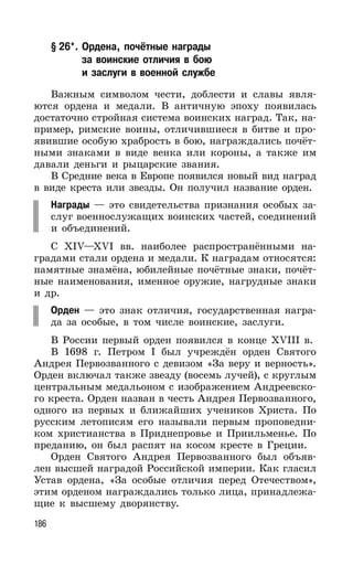 186
§ 26*. Ордена, почётные награды
за воинские отличия в бою
и заслуги в военной службе
Важным символом чести, доблести и славы явля-
ются ордена и медали. В античную эпоху появилась
достаточно стройная система воинских наград. Так, на-
пример, римские воины, отличившиеся в битве и про-
явившие особую храбрость в бою, награждались почёт-
ными знаками в виде венка или короны, а также им
давали деньги и рыцарские звания.
В Средние века в Европе появился новый вид наград
в виде креста или звезды. Он получил название орден.
Награды — это свидетельства признания особых за-
слуг военнослужащих воинских частей, соединений
и объединений.
С XIV—XVI вв. наиболее распространёнными на-
градами стали ордена и медали. К наградам относятся:
памятные знамёна, юбилейные почётные знаки, почёт-
ные наименования, именное оружие, нагрудные знаки
и др.
Орден — это знак отличия, государственная награ-
да за особые, в том числе воинские, заслуги.
В России первый орден появился в конце XVIII в.
В 1698 г. Петром I был учреждён орден Святого
Андрея Первозванного с девизом «За веру и верность».
Орден включал также звезду (восемь лучей), с круглым
центральным медальоном с изображением Андреевско-
го креста. Орден назван в честь Андрея Первозванного,
одного из первых и ближайших учеников Христа. По
русским летописям его называли первым проповедни-
ком христианства в Приднепровье и Приильменье. По
преданию, он был распят на косом кресте в Греции.
Орден Святого Андрея Первозванного был объяв-
лен высшей наградой Российской империи. Как гласил
Устав ордена, «За особые отличия перед Отечеством»,
этим орденом награждались только лица, принадлежа-
щие к высшему дворянству.
 