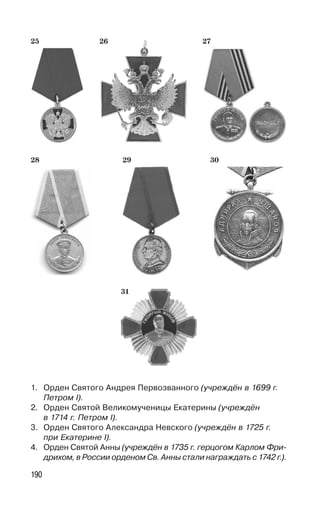 190
31
28 29 30
2725 26
1. Орден Святого Андрея Первозванного (учреждён в 1699 г.
Петром I).
2. Орден Святой Великомученицы Екатерины (учреждён
в 1714 г. Петром I).
3. Орден Святого Александра Невского (учреждён в 1725 г.
при Екатерине I).
4. Орден Святой Анны (учреждён в 1735 г. герцогом Карлом Фри-
дрихом, в России орденом Св. Анны стали награждать с 1742 г.).
 