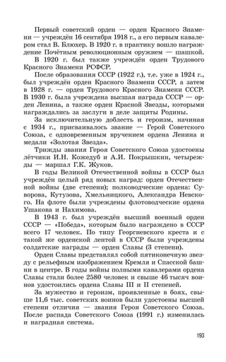 193
Первый советский орден — орден Красного Знаме-
ни — учреждён 16 сентября 1918 г., а его первым кавале-
ром стал В. Блюхер. В 1920 г. в практику вошло награж-
дение Почётным революционным оружием — шашкой.
В 1920 г. был также учреждён орден Трудового
Красного Знамени РСФСР.
После образования СССР (1922 г.), т.е. уже в 1924 г.,
был учреждён орден Красного Знамени СССР, а затем
в 1928 г. — орден Трудового Красного Знамени СССР.
В 1930 г. была учреждена высшая награда СССР — ор-
ден Ленина, а также орден Красной Звезды, которыми
награждались за заслуги в деле защиты Родины.
За исключительную доблесть и героизм, начиная
с 1934 г., присваивалось звание — Герой Советского
Союза, с одновременным вручением ордена Ленина и
медали «Золотая Звезда».
Трижды звания Героя Советского Союза удостоены
лётчики И.Н. Кожедуб и А.И. Покрышкин, четыреж-
ды — маршал Г.К. Жуков.
В годы Великой Отечественной войны в СССР был
учреждён целый ряд новых наград: орден Отечествен-
ной войны (две степени); полководческие ордена: Су-
ворова, Кутузова, Хмельницкого, Александра Невско-
го. На флоте были учреждены флотоводческие ордена
Ушакова и Нахимова.
В 1943 г. был учреждён высший военный орден
СССР — «Победа», которым было награждено в СССР
всего 17 человек. По типу Георгиевского креста и с
такой же орденской лентой в СССР были учреждены
солдатские награды — орден Славы (3 степени).
Орден Славы представлял собой пятиконечную звез-
ду с рельефным изображением Кремля и Спасской баш-
ни в центре. В годы войны полными кавалерами ордена
Славы стали более 2580 человек и свыше 46 тысяч вои-
нов удостоились ордена Славы III и II степеней.
За мужество и героизм, проявленные в боях, свы-
ше 11,6 тыс. советских воинов были удостоены высшей
степени отличия — звания Героя Советского Союза.
После распада Советского Союза (1991 г.) изменилась
и наградная система.
 