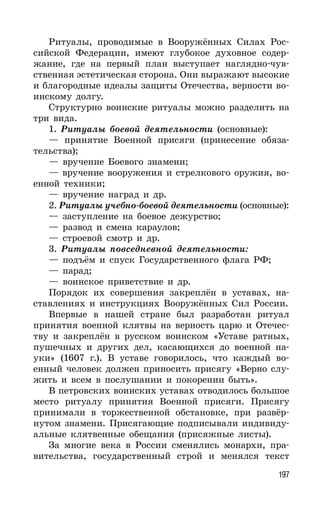 197
Ритуалы, проводимые в Вооружённых Силах Рос-
сийской Федерации, имеют глубокое духовное содер-
жание, где на первый план выступает наглядно-чув-
ственная эстетическая сторона. Они выражают высокие
и благородные идеалы защиты Отечества, верности во-
инскому долгу.
Структурно воинские ритуалы можно разделить на
три вида.
1. Ритуалы боевой деятельности (основные):
— принятие Военной присяги (принесение обяза-
тельства);
— вручение Боевого знамени;
— вручение вооружения и стрелкового оружия, во-
енной техники;
— вручение наград и др.
2. Ритуалы учебно-боевой деятельности (основные):
— заступление на боевое дежурство;
— развод и смена караулов;
— строевой смотр и др.
3. Ритуалы повседневной деятельности:
— подъём и спуск Государственного флага РФ;
— парад;
— воинское приветствие и др.
Порядок их совершения закреплён в уставах, на-
ставлениях и инструкциях Вооружённых Сил России.
Впервые в нашей стране был разработан ритуал
принятия военной клятвы на верность царю и Отечес-
тву и закреплён в русском воинском «Уставе ратных,
пушечных и других дел, касающихся до военной на-
уки» (1607 г.). В уставе говорилось, что каждый во-
енный человек должен приносить присягу «Верно слу-
жить и всем в послушании и покорении быть».
В петровских воинских уставах отводилось большое
место ритуалу принятия Военной присяги. Присягу
принимали в торжественной обстановке, при развёр-
нутом знамени. Присягающие подписывали индивиду-
альные клятвенные обещания (присяжные листы).
За многие века в России сменялись монархи, пра-
вительства, государственный строй и менялся текст
 