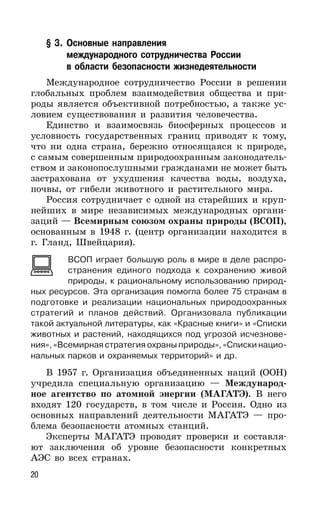 20
§ 3. Основные направления
международного сотрудничества России
в области безопасности жизнедеятельности
Международное сотрудничество России в решении
глобальных проблем взаимодействия общества и при-
роды является объективной потребностью, а также ус-
ловием существования и развития человечества.
Единство и взаимосвязь биосферных процессов и
условность государственных границ приводят к тому,
что ни одна страна, бережно относящаяся к природе,
с самым совершенным природоохранным законодатель-
ством и законопослушными гражданами не может быть
застрахована от ухудшения качества воды, воздуха,
почвы, от гибели животного и растительного мира.
Россия сотрудничает с одной из старейших и круп-
нейших в мире независимых международных органи-
заций — Всемирным союзом охраны природы (ВСОП),
основанным в 1948 г. (центр организации находится в
г. Гланд, Швейцария).
ВСОП играет большую роль в мире в деле распро-
странения единого подхода к сохранению живой
природы, к рациональному использованию природ-
ных ресурсов. Эта организация помогла более 75 странам в
подготовке и реализации национальных природоохранных
стратегий и планов действий. Организовала публикации
такой актуальной литературы, как «Красные книги» и «Списки
животных и растений, находящихся под угрозой исчезнове-
ния», «Всемирная стратегия охраны природы», «Списки нацио-
нальных парков и охраняемых территорий» и др.
В 1957 г. Организация объединенных наций (ООН)
учредила специальную организацию — Международ-
ное агентство по атомной энергии (МАГАТЭ). В него
входят 120 государств, в том числе и Россия. Одно из
основных направлений деятельности МАГАТЭ — про-
блема безопасности атомных станций.
Эксперты МАГАТЭ проводят проверки и составля-
ют заключения об уровне безопасности конкретных
АЭС во всех странах.
 