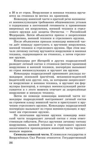 200
в 10 м от строя. Вооружение и военная техника вруча-
ются на стоянках (в местах их хранения).
Командир воинской части в краткой речи напомина-
ет военнослужащим требования общевоинских уставов
о содержании в постоянной готовности к применению
вверенных им вооружения, военной техники и стрел-
кового оружия для защиты Отечества — Российской
Федерации. Затем объявляется приказ о закреплении
вооружения, военной техники и стрелкового оружия.
После объявления приказа командир воинской час-
ти даёт команду приступить к вручению вооружения,
военной техники и стрелкового оружия. При этом вна-
чале личному составу вручаются вооружение и военная
техника, содержащиеся на стоянках, а затем стрелко-
вое оружие.
Командиры рот (батарей) и других подразделений
разводят личный состав к стоянкам (местам хранения)
вооружения и военной техники, поочерёдно вызывают
из строя военнослужащих и вручают им оружие.
Командиры подразделений принимают доклады ко-
мандиров экипажей (расчётов), механиков-водителей
(водителей) или других лиц, за которыми закрепляют-
ся вооружение и военная техника, и вручают им фор-
муляры (паспорта), в которых военнослужащий распи-
сывается и с этого момента отвечает за закреплённые
вооружение и военную технику.
Затем по команде командира воинской части ко-
мандиры подразделений выстраивают личный состав
на строевом плацу воинской части и приступают к вру-
чению стрелкового оружия. Командиры подразделений
поочерёдно вызывают из строя военнослужащих и вру-
чают им стрелковое оружие.
По окончании вручения оружия командир воин-
ской части поздравляет личный состав с этим ответ-
ственным событием. Ритуал вручения личному составу
вооружения, военной техники и стрелкового оружия
заканчивается прохождением воинской части торжест-
венным маршем.
Символы воинской чести. К символам государства и
Вооружённых Сил России относятся: Государственный
 