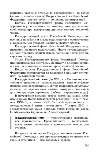 203
воинских частей и отдельных подразделений (до роты)
(далее — воинская часть) Вооружённых Сил Российской
Федерации, других войск и воинских формирований.
Подъём Государственного флага Российской Фе-
дерации осуществляется по команде командира воин-
ской части при построении личного состава воинской
части.
Государственный флаг Российской Федерации на
военных кораблях и судах поднимается в соответствии
с Корабельным уставом Военно-Морского Флота.
Государственный флаг Российской Федерации под-
нимается на мачте (флагштоке). Мачта устанавливает-
ся, как правило, вблизи штаба воинской части или на
строевом плацу.
Спуск Государственного флага Российской Федера-
ции производится дежурным по штабу в вечернее время,
в часы, установленные командиром воинской части.
После спуска Государственный флаг Российской
Федерации доставляется на хранение в комнату дежур-
ного по воинской части.
Государственный гимн. До XVII в. в России торжес-
твенные церемонии сопровождались исключительно
церковными песнопениями. Затем появились виватные
канты, т.е. «временные» гимны, которые сочинялись
для конкретного торжества (победы, коронации и др.)
В петровские времена особое место занимали воен-
ные марши. После Октябрьской революции 1917 г. гим-
ном РСФСР, а потом СССР был «Интернационал» —
международный гимн пролетариата. 7 марта 2001 г.
Государственная дума приняла текст гимна на слова
С. Михалкова (музыка А. Александрова).
Государственный гимн — торжественное музыкаль-
ное произведение. Праздничность и торжествен-
ность гимна сплачивает и вдохновляет всю нацию
страны.
Во время исполнения Государственного гимна Рос-
сийской Федерации все присутствующие слушают его
стоя, а мужчины — без головных уборов.
 