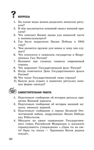 204
ВОПРОСЫ
1. На какие виды можно разделить воинские риту-
алы?
2. В чём заключается основной смысл военной при-
сяги?
3. Что означает Боевое знамя для воинской части
и военнослужащего?
4. Где было водружено Знамя Победы в 1945
году?
5. Чем является оружие для воина и чему оно слу-
жит?
6. Что относится к символам государства и Воору-
жённых Сил России?
7. Назовите три главных символа современной
страны.
8. Что выражает Государственный флаг России?
9. Когда отмечается День Государственного флага
России?
10. Что такое Государственный гимн страны?
11. Какую роль играет в воинских ритуалах воен-
ная форма одежды?
САМОСТОЯТЕЛЬНАЯ РАБОТА
1. Подготовьте сообщение об истории ритуала при-
нятия Военной присяги.
2. Подготовьте сообщение об истории военной му-
зыки, военных маршей.
3. Подготовьте сообщение о героях Великой Оте-
чественной войны, водрузивших Знамя Победы
над Рейхстагом.
4. Обсудите на уроке содержание Государствен-
ного гимна Российской Федерации и докажите
справедливость утверждения «…Одна ты на све-
те! Одна ты такая — Хранимая Богом родная
земля!».
 