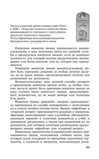 209
Очередное воинское звание присваивается военно-
служащему в день истечения срока его военной служ-
бы в предыдущем воинском звании, если он занимает
должность, для которой штатом предусмотрено звание,
равное или более высокое, чем то, которое ему присва-
ивается.
Очередное воинское звание военнослужащему мо-
жет быть присвоено досрочно за особые личные заслу-
ги, но не выше звания, предусмотренного штатом для
занимаемой им должности.
Военнослужащему, срок военной службы которого
в присвоенном воинском звании истёк, за особые лич-
ные заслуги может быть присвоено воинское звание на
одну ступень выше воинского звания, предусмотрен-
ного должностью, но не выше майора или капитана
3-го ранга.
Воинские звания «рядовой», «матрос» присваивают-
ся призванным на службу одновременно с зачислением
их в списки личного состава части. Звания «ефрейтор» и
«старший матрос» присваиваются рядовым и матросам,
образцово выполняющим свои служебные обязанности,
имеющим хорошие и отличные показатели в учебе и
примерную дисциплину, а также при назначении их на
должности, для которых штатным расписанием предус-
мотрены звания «ефрейтор» или «старший матрос».
Первичные сержантские (старшинские) звания при-
сваиваются лицам, окончившим учебные части, при
условии сдачи экзаменов по программе подготовки сер-
жантов, а солдатам и матросам, исполняющим долж-
Погоны в русской армии впервые ввёл Пётр I
в 1696 г. Тогда они служили в качестве лямки,
удерживавшей от сползания с плеча ремень
ружья или патронного подсумка.
Погон ефрейтора вольноопределяющегося
Мингрельского гренадёрского полка
 
