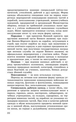 212
предусматривается ношение специальной (лётно-тех-
нической, утеплённой, рабочей и др.) одежды. Форма
одежды объявляется ежедневно или на период конк-
ретных мероприятий командирами воинских частей и
кораблей, начальниками учреждений, военно-учебных
заведений, предприятий и организаций Министерства
обороны, исходя из требований указанных выше пра-
вил и с учётом особенностей выполнения служебных
задач. Ниже приводятся основные случаи, когда воен-
нослужащие носят ту или иную форму одежды.
Парадная — при принятии Военной присяги; при
вручении воинской части Боевого знамени; при подъ-
еме Военно-Морского флага на корабле, вступающем в
строй; при спуске корабля на воду; при назначении в
состав почётного караула; в дни годовых праздников во-
инской части; при получении государственных наград;
при несении службы по охране Боевого знамени; на
официальных мероприятиях с участием войск. Разре-
шается ношение парадной формы одежды в выходные
и праздничные дни, а также во внеслужебное время.
Полевая — при ведении военных действий; в пе-
риод чрезвычайного положения, ликвидации аварий,
опасных природных явлений, катастроф, стихийных и
иных бедствий; на учениях, занятиях, боевых дежур-
ствах (боевой службе).
Повседневная — во всех остальных случаях.
Переход на летнюю или зимнюю форму одежды ус-
танавливается приказами командующих войсками во-
енных округов, флотами и флотилиями, командирами
военно-морских баз, начальниками гарнизонов.
Специальную, рабочую одежду, а также обувь, сна-
ряжение и средства защиты военнослужащие носят в
парках, гаражах, доках, мастерских, лабораториях, ле-
чебных учреждениях, на складах, аэродромах, на тер-
ритории воинских частей, на кораблях по указанию ко-
мандиров воинских частей. При этом в качестве рабочей
одежды и обуви используются предметы военной одеж-
ды и военной обуви, выслужившие установленные сро-
ки носки, но годные к дальнейшему использованию.
 