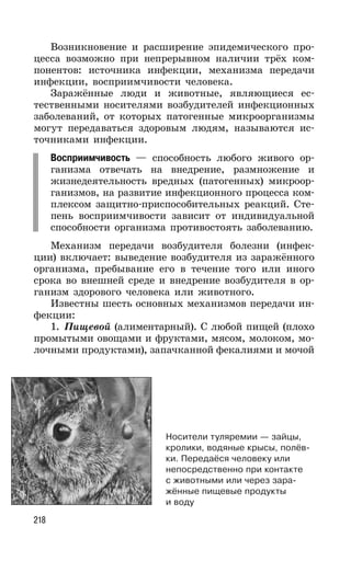 218
Возникновение и расширение эпидемического про-
цесса возможно при непрерывном наличии трёх ком-
понентов: источника инфекции, механизма передачи
инфекции, восприимчивости человека.
Заражённые люди и животные, являющиеся ес-
тественными носителями возбудителей инфекционных
заболеваний, от которых патогенные микроорганизмы
могут передаваться здоровым людям, называются ис-
точниками инфекции.
Восприимчивость — способность любого живого ор-
ганизма отвечать на внедрение, размножение и
жизнедеятельность вредных (патогенных) микроор-
ганизмов, на развитие инфекционного процесса ком-
плексом защитно-приспособительных реакций. Сте-
пень восприимчивости зависит от индивидуальной
способности организма противостоять заболеванию.
Механизм передачи возбудителя болезни (инфек-
ции) включает: выведение возбудителя из заражённого
организма, пребывание его в течение того или иного
срока во внешней среде и внедрение возбудителя в ор-
ганизм здорового человека или животного.
Известны шесть основных механизмов передачи ин-
фекции:
1. Пищевой (алиментарный). С любой пищей (плохо
промытыми овощами и фруктами, мясом, молоком, мо-
лочными продуктами), запачканной фекалиями и мочой
Носители туляремии — зайцы,
кролики, водяные крысы, полёв-
ки. Передаёся человеку или
непосредственно при контакте
с животными или через зара-
жённые пищевые продукты
и воду
 