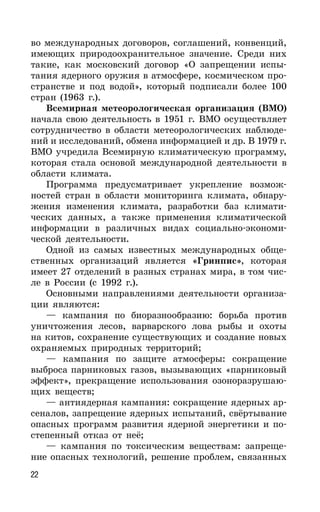 22
во международных договоров, соглашений, конвенций,
имеющих природоохранительное значение. Среди них
такие, как московский договор «О запрещении испы-
тания ядерного оружия в атмосфере, космическом про-
странстве и под водой», который подписали более 100
стран (1963 г.).
Всемирная метеорологическая организация (ВМО)
начала свою деятельность в 1951 г. ВМО осуществляет
сотрудничество в области метеорологических наблюде-
ний и исследований, обмена информацией и др. В 1979 г.
ВМО учредила Всемирную климатическую программу,
которая стала основой международной деятельности в
области климата.
Программа предусматривает укрепление возмож-
ностей стран в области мониторинга климата, обнару-
жения изменения климата, разработки баз климати-
ческих данных, а также применения климатической
информации в различных видах социально-экономи-
ческой деятельности.
Одной из самых известных международных обще-
ственных организаций является «Гринпис», которая
имеет 27 отделений в разных странах мира, в том чис-
ле в России (с 1992 г.).
Основными направлениями деятельности организа-
ции являются:
— кампания по биоразнообразию: борьба против
уничтожения лесов, варварского лова рыбы и охоты
на китов, сохранение существующих и создание новых
охраняемых природных территорий;
— кампания по защите атмосферы: сокращение
выброса парниковых газов, вызывающих «парниковый
эффект», прекращение использования озоноразрушаю-
щих веществ;
— антиядерная кампания: сокращение ядерных ар-
сеналов, запрещение ядерных испытаний, свёртывание
опасных программ развития ядерной энергетики и по-
степенный отказ от неё;
— кампания по токсическим веществам: запреще-
ние опасных технологий, решение проблем, связанных
 
