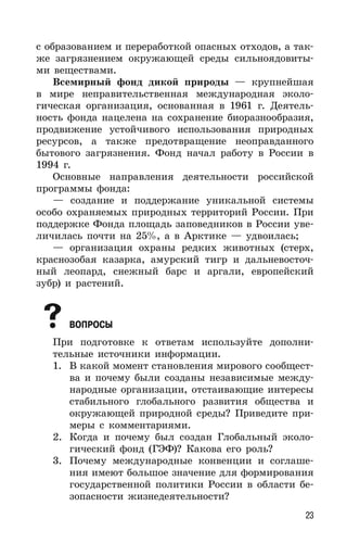 23
с образованием и переработкой опасных отходов, а так-
же загрязнением окружающей среды сильноядовиты-
ми веществами.
Всемирный фонд дикой природы — крупнейшая
в мире неправительственная международная эколо-
гическая организация, основанная в 1961 г. Деятель-
ность фонда нацелена на сохранение биоразнообразия,
продвижение устойчивого использования природных
ресурсов, а также предотвращение неоправданного
бытового загрязнения. Фонд начал работу в России в
1994 г.
Основные направления деятельности российской
программы фонда:
— создание и поддержание уникальной системы
особо охраняемых природных территорий России. При
поддержке Фонда площадь заповедников в России уве-
личилась почти на 25%, а в Арктике — удвоилась;
— организация охраны редких животных (стерх,
краснозобая казарка, амурский тигр и дальневосточ-
ный леопард, снежный барс и аргали, европейский
зубр) и растений.
ВОПРОСЫ
При подготовке к ответам используйте дополни-
тельные источники информации.
1. В какой момент становления мирового сообщест-
ва и почему были созданы независимые между-
народные организации, отстаивающие интересы
стабильного глобального развития общества и
окружающей природной среды? Приведите при-
меры с комментариями.
2. Когда и почему был создан Глобальный эколо-
гический фонд (ГЭФ)? Какова его роль?
3. Почему международные конвенции и соглаше-
ния имеют большое значение для формирования
государственной политики России в области бе-
зопасности жизнедеятельности?
 