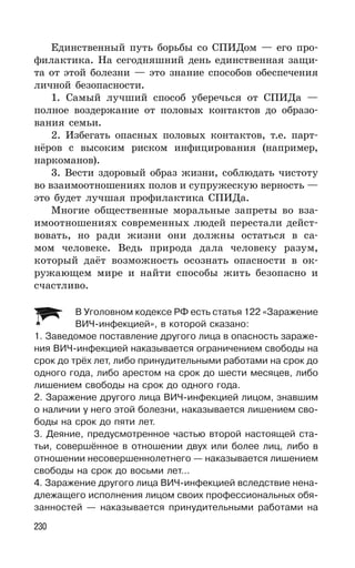 230
Единственный путь борьбы со СПИДом — его про-
филактика. На сегодняшний день единственная защи-
та от этой болезни — это знание способов обеспечения
личной безопасности.
1. Самый лучший способ уберечься от СПИДа —
полное воздержание от половых контактов до образо-
вания семьи.
2. Избегать опасных половых контактов, т.е. парт-
нёров с высоким риском инфицирования (например,
наркоманов).
3. Вести здоровый образ жизни, соблюдать чистоту
во взаимоотношениях полов и супружескую верность —
это будет лучшая профилактика СПИДа.
Многие общественные моральные запреты во вза-
имоотношениях современных людей перестали дейст-
вовать, но ради жизни они должны остаться в са-
мом человеке. Ведь природа дала человеку разум,
который даёт возможность осознать опасности в ок-
ружающем мире и найти способы жить безопасно и
счастливо.
В Уголовном кодексе РФ есть статья 122 «Заражение
ВИЧ-инфекцией», в которой сказано:
1. Заведомое поставление другого лица в опасность зараже-
ния ВИЧ-инфекцией наказывается ограничением свободы на
срок до трёх лет, либо принудительными работами на срок до
одного года, либо арестом на срок до шести месяцев, либо
лишением свободы на срок до одного года.
2. Заражение другого лица ВИЧ-инфекцией лицом, знавшим
о наличии у него этой болезни, наказывается лишением сво-
боды на срок до пяти лет.
3. Деяние, предусмотренное частью второй настоящей ста-
тьи, совершённое в отношении двух или более лиц, либо в
отношении несовершеннолетнего — наказывается лишением
свободы на срок до восьми лет…
4. Заражение другого лица ВИЧ-инфекцией вследствие нена-
длежащего исполнения лицом своих профессиональных обя-
занностей — наказывается принудительными работами на
 