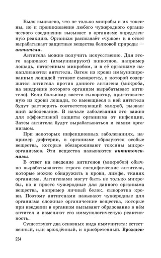 234
Было выявлено, что не только микробы и их токси-
ны, но и проникновение любого чужеродного органи-
ческого соединения вызывает в организме определен-
ную реакцию. Организм распознаёт «чужое» и в ответ
вырабатывает защитные вещества белковой природы —
антитела.
Антитела можно получить искусственно. Для это-
го заражают (иммунизируют) животное, например
лошадь, патогенным микробом, и в её организме на-
капливаются антитела. Затем из крови иммунизиро-
ванных лошадей готовят сыворотку, в которой содер-
жатся антитела против данного антигена (микроба,
на внедрение которого организм вырабатывает анти-
тело). Если больному ввести сыворотку, приготовлен-
ную из крови лошади, то имеющиеся в ней антитела
будут растворять соответствующий микроб, вызвав-
ший заболевание. В начале заболевания это важно
для эффективной защиты организма от инфекции.
Затем антитела будут вырабатываться и самим орга-
низмом.
При некоторых инфекционных заболеваниях, на-
пример дифтерии, в организме образуются особые
вещества, которые обезвреживают токсины микро-
организмов. Эти вещества называются антитокси-
нами.
В ответ на введение антигенов (микробов) обыч-
но вырабатываются строго специфические антитела,
которые можно обнаружить в крови, лимфе, тканях
организма. Антигенами могут быть не только микро-
бы, но и просто чужеродные для данного организма
вещества, например яичный белок, сыворотка кро-
ви. Поэтому антигенами называют чужеродные для
организма сложные органические вещества, которые
при введении в организм вызывают образование в нём
антител и изменяют его иммунологическую реактив-
ность.
Существуют два основных вида иммунитета: естест-
венный, или врождённый, и приобретённый. Врождён-
 