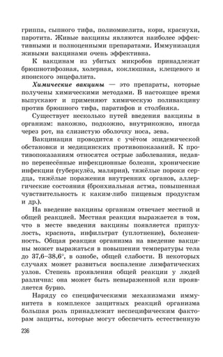 236
гриппа, сыпного тифа, полиомиелита, кори, краснухи,
паротита. Живые вакцины являются наиболее эффек-
тивными и полноценными препаратами. Иммунизация
живыми вакцинами очень эффективна.
К вакцинам из убитых микробов принадлежат
брюшнотифозная, холерная, коклюшная, клещевого и
японского энцефалита.
Химические вакцины — это препараты, которые
получены химическими методами. В настоящее время
выпускают и применяют химическую поливакцину
против брюшного тифа, паратифов и столбняка.
Существует несколько путей введения вакцины в
организм: накожно, подкожно, внутрикожно, иногда
через рот, на слизистую оболочку носа, зева.
Вакцинация проводится с учётом эпидемической
обстановки и медицинских противопоказаний. К про-
тивопоказаниям относятся острые заболевания, недав-
но перенесённые инфекционные болезни, хронические
инфекции (туберкулёз, малярия), тяжёлые пороки сер-
дца, тяжёлые поражения внутренних органов, аллер-
гические состояния (бронхиальная астма, повышенная
чувствительность к каким-либо пищевым продуктам
и др.).
На введение вакцины организм отвечает местной и
общей реакцией. Местная реакция выражается в том,
что в месте введения вакцины появляется припух-
лость, краснота, инфильтрат (уплотнение), болезнен-
ность. Общая реакция организма на введение вакци-
ны может выражаться в повышении температуры тела
до 37,6–38,6°, в ознобе, общей слабости. В некоторых
случаях может развиться воспаление лимфатических
узлов. Степень проявления общей реакции у людей
различна: она может быть невыраженной или прояв-
ляется бурно.
Наряду со специфическими механизмами имму-
нитета в комплексе защитных реакций организма
большая роль принадлежит неспецифическим факто-
рам защиты, которые могут обеспечить естественную
 