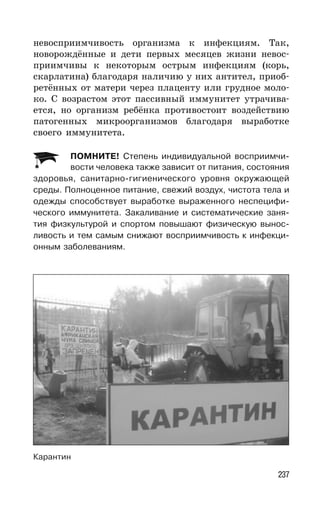 237
невосприимчивость организма к инфекциям. Так,
новорождённые и дети первых месяцев жизни невос-
приимчивы к некоторым острым инфекциям (корь,
скарлатина) благодаря наличию у них антител, приоб-
ретённых от матери через плаценту или грудное моло-
ко. С возрастом этот пассивный иммунитет утрачива-
ется, но организм ребёнка противостоит воздействию
патогенных микроорганизмов благодаря выработке
своего иммунитета.
ПОМНИТЕ! Степень индивидуальной восприимчи-
вости человека также зависит от питания, состояния
здоровья, санитарно-гигиенического уровня окружающей
среды. Полноценное питание, свежий воздух, чистота тела и
одежды способствует выработке выраженного неспецифи-
ческого иммунитета. Закаливание и систематические заня-
тия физкультурой и спортом повышают физическую вынос-
ливость и тем самым снижают восприимчивость к инфекци-
онным заболеваниям.
Карантин
 