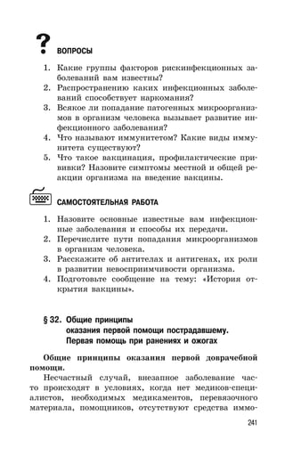 241
ВОПРОСЫ
1. Какие группы факторов рискинфекционных за-
болеваний вам известны?
2. Распространению каких инфекционных заболе-
ваний способствует наркомания?
3. Всякое ли попадание патогенных микроорганиз-
мов в организм человека вызывает развитие ин-
фекционного заболевания?
4. Что называют иммунитетом? Какие виды имму-
нитета существуют?
5. Что такое вакцинация, профилактические при-
вивки? Назовите симптомы местной и общей ре-
акции организма на введение вакцины.
САМОСТОЯТЕЛЬНАЯ РАБОТА
1. Назовите основные известные вам инфекцион-
ные заболевания и способы их передачи.
2. Перечислите пути попадания микроорганизмов
в организм человека.
3. Расскажите об антителах и антигенах, их роли
в развитии невосприимчивости организма.
4. Подготовьте сообщение на тему: «История от-
крытия вакцины».
§ 32. Общие принципы
оказания первой помощи пострадавшему.
Первая помощь при ранениях и ожогах
Общие принципы оказания первой доврачебной
помощи.
Несчастный случай, внезапное заболевание час-
то происходят в условиях, когда нет медиков-специ-
алистов, необходимых медикаментов, перевязочного
материала, помощников, отсутствуют средства иммо-
 