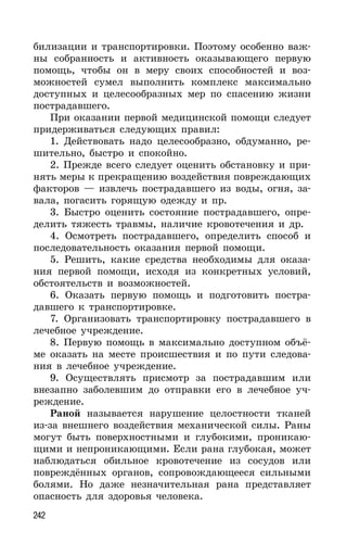 242
билизации и транспортировки. Поэтому особенно важ-
ны собранность и активность оказывающего первую
помощь, чтобы он в меру своих способностей и воз-
можностей сумел выполнить комплекс максимально
доступных и целесообразных мер по спасению жизни
пострадавшего.
При оказании первой медицинской помощи следует
придерживаться следующих правил:
1. Действовать надо целесообразно, обдуманно, ре-
шительно, быстро и спокойно.
2. Прежде всего следует оценить обстановку и при-
нять меры к прекращению воздействия повреждающих
факторов — извлечь пострадавшего из воды, огня, за-
вала, погасить горящую одежду и пр.
3. Быстро оценить состояние пострадавшего, опре-
делить тяжесть травмы, наличие кровотечения и др.
4. Осмотреть пострадавшего, определить способ и
последовательность оказания первой помощи.
5. Решить, какие средства необходимы для оказа-
ния первой помощи, исходя из конкретных условий,
обстоятельств и возможностей.
6. Оказать первую помощь и подготовить постра-
давшего к транспортировке.
7. Организовать транспортировку пострадавшего в
лечебное учреждение.
8. Первую помощь в максимально доступном объё-
ме оказать на месте происшествия и по пути следова-
ния в лечебное учреждение.
9. Осуществлять присмотр за пострадавшим или
внезапно заболевшим до отправки его в лечебное уч-
реждение.
Раной называется нарушение целостности тканей
из-за внешнего воздействия механической силы. Раны
могут быть поверхностными и глубокими, проникаю-
щими и непроникающими. Если рана глубокая, может
наблюдаться обильное кровотечение из сосудов или
повреждённых органов, сопровождающееся сильными
болями. Но даже незначительная рана представляет
опасность для здоровья человека.
 