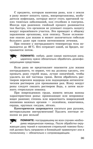 243
С предмета, которым нанесена рана, или с земли
в рану может попасть грязь, микроорганизмы, возбу-
дители инфекции, которые могут стать причиной та-
ких тяжёлых заболеваний, как столбняк и гангрена.
Иногда при ранениях гнойный процесс развивается
так быстро, что организм не успевает создать защиту
вокруг поражённого участка. Это приводит к общему
заражению организма, или сепсису. Такое осложне-
ние опасно для жизни и может закончиться гибелью
больного даже при самом интенсивном лечении.
При сепсисе у пострадавшего температура тела по-
вышается до 40 °С. Его сотрясает озноб, он бредит, по-
крывается потом.
ПОМНИТЕ: любую, даже самую маленькую рану,
царапину нужно обязательно обработать дезинфи-
цирующими средствами.
Если рана не представляет опасности для жизни
пострадавшего, то первое, что вы должны сделать, это
промыть рану струёй воды, лучше кипячёной, чтобы
удалить из неё частицы грязи. Затем обработать рас-
твором перекиси водорода или подходящим антисепти-
ческим раствором для промывания ран. Кожу вокруг
раны следует смазать раствором йода, а затем нало-
жить стерильную повязку.
При повреждениях груди, живота весьма важны
характеристики раны: проникающее или непроника-
ющее ранение; степень или вероятность повреждений
жизненно важных органов — селезёнки, кишечника,
сердца, крупных сосудов, лёгких.
Категорически запрещается касаться ран руками,
нестерильными инструментами! Удалять костные ос-
колки из ран нельзя!
ПОМНИТЕ: пострадавшему во всех случаях необхо-
дима медицинская помощь. После обработки окру-
жающих рану тканей и наложения стерильной повязки боль-
ной должен быть направлен в ближайший травмопункт или в
поликлинику — обязательно с сопровождающим.
 