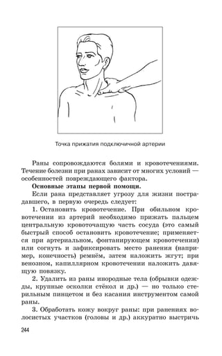 244
Раны сопровождаются болями и кровотечениями.
Течение болезни при ранах зависит от многих условий —
особенностей повреждающего фактора.
Основные этапы первой помощи.
Если рана представляет угрозу для жизни постра-
давшего, в первую очередь следует:
1. Остановить кровотечение. При обильном кро-
вотечении из артерий необходимо прижать пальцем
центральную кровоточащую часть сосуда (это самый
быстрый способ остановить кровотечение; применяет-
ся при артериальном, фонтанирующем кровотечении)
или согнуть и зафиксировать место ранения (напри-
мер, конечность) ремнём, затем наложить жгут; при
венозном, капиллярном кровотечении наложить давя-
щую повязку.
2. Удалить из раны инородные тела (обрывки одеж-
ды, крупные осколки стёкол и др.) — но только сте-
рильным пинцетом и без касания инструментом самой
раны.
3. Обработать кожу вокруг раны: при ранениях во-
лосистых участков (головы и др.) аккуратно выстричь
Точка прижатия подключичной артерии
 