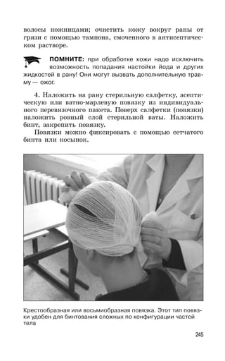 245
волосы ножницами; очистить кожу вокруг раны от
грязи с помощью тампона, смоченного в антисептичес-
ком растворе.
ПОМНИТЕ: при обработке кожи надо исключить
возможность попадания настойки йода и других
жидкостей в рану! Они могут вызвать дополнительную трав-
му — ожог.
4. Наложить на рану стерильную салфетку, асепти-
ческую или ватно-марлевую повязку из индивидуаль-
ного перевязочного пакета. Поверх салфетки (повязки)
наложить ровный слой стерильной ваты. Наложить
бинт, закрепить повязку.
Повязки можно фиксировать с помощью сетчатого
бинта или косынок.
Крестообразная или восьмиобразная повязка. Этот тип повяз-
ки удобен для бинтования сложных по конфигурации частей
тела
 