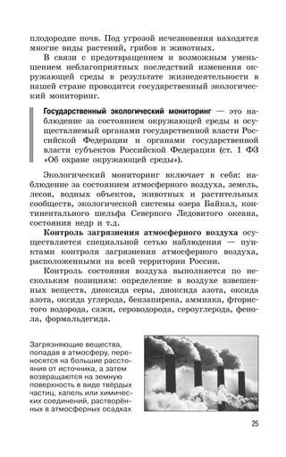 25
плодородие почв. Под угрозой исчезновения находятся
многие виды растений, грибов и животных.
В связи с предотвращением и возможным умень-
шением неблагоприятных последствий изменения ок-
ружающей среды в результате жизнедеятельности в
нашей стране проводится государственный экологичес-
кий мониторинг.
Государственный экологический мониторинг — это на-
блюдение за состоянием окружающей среды и осу-
ществляемый органами государственной власти Рос-
сийской Федерации и органами государственной
власти субъектов Российской Федерации (ст. 1 ФЗ
«Об охране окружающей среды»).
Экологический мониторинг включает в себя: на-
блюдение за состоянием атмосферного воздуха, земель,
лесов, водных объектов, животных и растительных
сообществ, экологической системы озера Байкал, кон-
тинентального шельфа Северного Ледовитого океана,
состояния недр и т.д.
Контроль загрязнения атмосферного воздуха осу-
ществляется специальной сетью наблюдения — пун-
ктами контроля загрязнения атмосферного воздуха,
расположенными на всей территории России.
Контроль состояния воздуха выполняется по не-
скольким позициям: определение в воздухе взвешен-
ных веществ, диоксида серы, диоксида азота, оксида
азота, оксида углерода, бензапирена, аммиака, фторис-
того водорода, сажи, сероводорода, сероуглерода, фено-
ла, формальдегида.
Загрязняющие вещества,
попадая в атмосферу, пере-
носятся на большие рассто-
яния от источника, а затем
возвращаются на земную
поверхность в виде твёрдых
частиц, капель или химичес-
ких соединений, растворён-
ных в атмосферных осадках
 