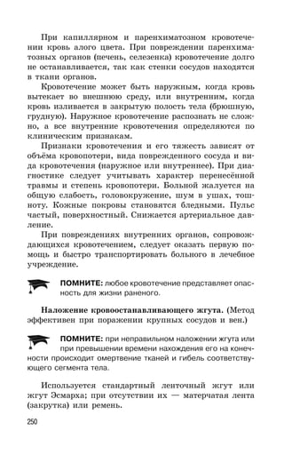 250
При капиллярном и паренхиматозном кровотече-
нии кровь алого цвета. При повреждении паренхима-
тозных органов (печень, селезенка) кровотечение долго
не останавливается, так как стенки сосудов находятся
в ткани органов.
Кровотечение может быть наружным, когда кровь
вытекает во внешнюю среду, или внутренним, когда
кровь изливается в закрытую полость тела (брюшную,
грудную). Наружное кровотечение распознать не слож-
но, а все внутренние кровотечения определяются по
клиническим признакам.
Признаки кровотечения и его тяжесть зависят от
объёма кровопотери, вида поврежденного сосуда и ви-
да кровотечения (наружное или внутреннее). При диа-
гностике следует учитывать характер перенесённой
травмы и степень кровопотери. Больной жалуется на
общую слабость, головокружение, шум в ушах, тош-
ноту. Кожные покровы становятся бледными. Пульс
частый, поверхностный. Снижается артериальное дав-
ление.
При повреждениях внутренних органов, сопровож-
дающихся кровотечением, следует оказать первую по-
мощь и быстро транспортировать больного в лечебное
учреждение.
ПОМНИТЕ: любое кровотечение представляет опас-
ность для жизни раненого.
Наложение кровоостанавливающего жгута. (Метод
эффективен при поражении крупных сосудов и вен.)
ПОМНИТЕ: при неправильном наложении жгута или
при превышении времени нахождения его на конеч-
ности происходит омертвение тканей и гибель соответству-
ющего сегмента тела.
Используется стандартный ленточный жгут или
жгут Эсмарха; при отсутствии их — матерчатая лента
(закрутка) или ремень.
 