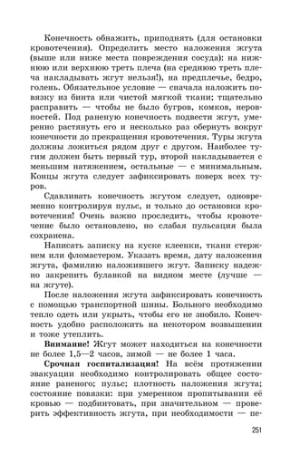 251
Конечность обнажить, приподнять (для остановки
кровотечения). Определить место наложения жгута
(выше или ниже места повреждения сосуда): на ниж-
нюю или верхнюю треть плеча (на среднюю треть пле-
ча накладывать жгут нельзя!), на предплечье, бедро,
голень. Обязательное условие — сначала наложить по-
вязку из бинта или чистой мягкой ткани; тщательно
расправить — чтобы не было бугров, комков, неров-
ностей. Под раненую конечность подвести жгут, уме-
ренно растянуть его и несколько раз обернуть вокруг
конечности до прекращения кровотечения. Туры жгута
должны ложиться рядом друг с другом. Наиболее ту-
гим должен быть первый тур, второй накладывается с
меньшим натяжением, остальные — с минимальным.
Концы жгута следует зафиксировать поверх всех ту-
ров.
Сдавливать конечность жгутом следует, одновре-
менно контролируя пульс, и только до остановки кро-
вотечения! Очень важно проследить, чтобы кровоте-
чение было остановлено, но слабая пульсация была
сохранена.
Написать записку на куске клеенки, ткани стерж-
нем или фломастером. Указать время, дату наложения
жгута, фамилию наложившего жгут. Записку надеж-
но закрепить булавкой на видном месте (лучше —
на жгуте).
После наложения жгута зафиксировать конечность
с помощью транспортной шины. Больного необходимо
тепло одеть или укрыть, чтобы его не знобило. Конеч-
ность удобно расположить на некотором возвышении
и тоже утеплить.
Внимание! Жгут может находиться на конечности
не более 1,5—2 часов, зимой — не более 1 часа.
Срочная госпитализация! На всём протяжении
эвакуации необходимо контролировать общее состо-
яние раненого; пульс; плотность наложения жгута;
состояние повязки: при умеренном пропитывании её
кровью — подбинтовать, при значительном — прове-
рить эффективность жгута, при необходимости — пе-
 