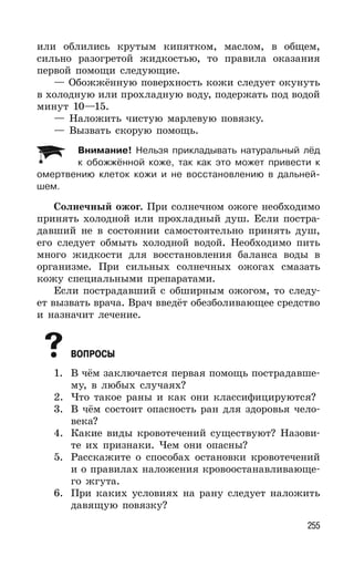 255
или облились крутым кипятком, маслом, в общем,
сильно разогретой жидкостью, то правила оказания
первой помощи следующие.
— Обожжённую поверхность кожи следует окунуть
в холодную или прохладную воду, подержать под водой
минут 10—15.
— Наложить чистую марлевую повязку.
— Вызвать скорую помощь.
Внимание! Нельзя прикладывать натуральный лёд
к обожжённой коже, так как это может привести к
омертвению клеток кожи и не восстановлению в дальней-
шем.
Солнечный ожог. При солнечном ожоге необходимо
принять холодной или прохладный душ. Если постра-
давший не в состоянии самостоятельно принять душ,
его следует обмыть холодной водой. Необходимо пить
много жидкости для восстановления баланса воды в
организме. При сильных солнечных ожогах смазать
кожу специальными препаратами.
Если пострадавший с обширным ожогом, то следу-
ет вызвать врача. Врач введёт обезболивающее средство
и назначит лечение.
ВОПРОСЫ
1. В чём заключается первая помощь пострадавше-
му, в любых случаях?
2. Что такое раны и как они классифицируются?
3. В чём состоит опасность ран для здоровья чело-
века?
4. Какие виды кровотечений существуют? Назови-
те их признаки. Чем они опасны?
5. Расскажите о способах остановки кровотечений
и о правилах наложения кровоостанавливающе-
го жгута.
6. При каких условиях на рану следует наложить
давящую повязку?
 