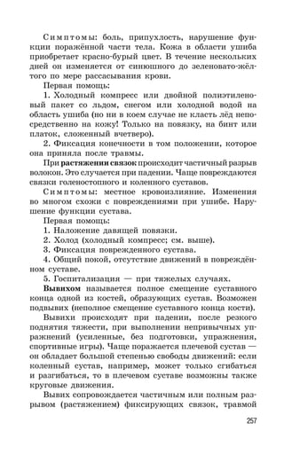 257
Симпт омы: боль, припухлость, нарушение фун-
кции поражённой части тела. Кожа в области ушиба
приобретает красно-бурый цвет. В течение нескольких
дней он изменяется от синюшного до зеленовато-жёл-
того по мере рассасывания крови.
Первая помощь:
1. Холодный компресс или двойной полиэтилено-
вый пакет со льдом, снегом или холодной водой на
область ушиба (но ни в коем случае не класть лёд непо-
средственно на кожу! Только на повязку, на бинт или
платок, сложенный вчетверо).
2. Фиксация конечности в том положении, которое
она приняла после травмы.
Прирастяжениисвязокпроисходитчастичныйразрыв
волокон. Это случается при падении. Чаще повреждаются
связки голеностопного и коленного суставов.
Симпт омы: местное кровоизлияние. Изменения
во многом схожи с повреждениями при ушибе. Нару-
шение функции сустава.
Первая помощь:
1. Наложение давящей повязки.
2. Холод (холодный компресс; см. выше).
3. Фиксация поврежденного сустава.
4. Общий покой, отсутствие движений в повреждён-
ном суставе.
5. Госпитализация — при тяжелых случаях.
Вывихом называется полное смещение суставного
конца одной из костей, образующих сустав. Возможен
подвывих (неполное смещение суставного конца кости).
Вывихи происходят при падении, после резкого
поднятия тяжести, при выполнении непривычных уп-
ражнений (усиленные, без подготовки, упражнения,
спортивные игры). Чаще поражается плечевой сустав —
он обладает большой степенью свободы движений: если
коленный сустав, например, может только сгибаться
и разгибаться, то в плечевом суставе возможны также
круговые движения.
Вывих сопровождается частичным или полным раз-
рывом (растяжением) фиксирующих связок, травмой
 
