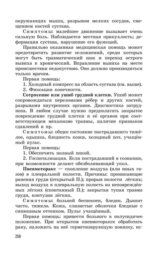 258
окружающих мышц, разрывом мелких сосудов, сме-
щением костей сустава.
Симпт омы: малейшее движение вызывает очень
сильную боль. Наблюдается местная припухлость; де-
формация сустава, нарушение его функций.
Правильно оказанная медицинская помощь может
предотвратить развитие осложнений, среди которых
могут быть травматический шок и переход острого
вывиха в хронический. Вправление вывиха на месте
происшествия недопустимо. Оно должно производиться
только врачом.
Первая помощь:
1. Холодный компресс на область сустава (см. выше).
2. Фиксация конечности.
Сотрясение или ушиб грудной клетки. Ушиб может
сопровождаться переломами рёбер и других костей,
разрывами внутренних органов. Диагностика затруд-
нена. В любом случае нужно предполагать закрытое
повреждение грудной клетки и её органов при соот-
ветствующем механизме травмы, наличие признаков
сдавлений и пр.
Симпт омы: общее состояние пострадавшего тяжё-
лое, одышка, бледность кожи, холодный пот, учащён-
ный пульс.
Первая помощь:
1. Обеспечить полный покой.
2. Госпитализация. Если пострадавший в сознании,
при возможности делают обезболивающий укол.
Пневмоторакс — скопление воздуха (или иных га-
зов) в плевральной полости. Причины: проникающие
ранения груди (открытый П.); прорыв полости лёгких;
выход воздуха в плевральную полость из неповреждён-
ных лёгких (спонтанный П.); закрытая тупая травма
груди, контузия лёгких.
Симпт омы: больной беспокоен, бледен. Дышит
часто, тяжело. Кожа, слизистые оболочки бледные с
синюшным оттенком. Пульс учащённый.
Первая помощь: привести больного в полусидячее
положение. При открытом пневмотораксе обработать
рану, наложить на неё герметизирующую повязку, ис-
 
