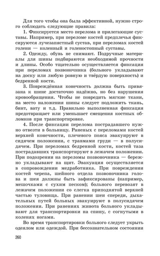 260
Для того чтобы она была эффективной, нужно стро-
го соблюдать следующие правила:
1. Фиксируется место перелома и прилегающие сус-
тавы. Например, при переломе костей предплечья фик-
сируются лучезапястный сустав, при переломах костей
голени — коленный и голеностопный суставы.
2. Одежду, обувь не снимают. Подручные матери-
алы для шины подбираются необходимой прочности
и длины. Особо тщательно осуществляется фиксация
при переломах позвоночника (больного укладывают
на доску или любую ровную и твёрдую поверхность) и
бедренной кости.
3. Повреждённая конечность должна быть привя-
зана к шине достаточно надёжно, но без нарушения
кровообращения. Чтобы не повредить мягкие ткани,
на место наложения шины следует подложить ткань,
бинт, вату и т.д. Правильно выполненная фиксация
предотвращает или уменьшает смещения костных об-
ломков при транспортировке.
4. После фиксации перелома пострадавшего нуж-
но отвезти в больницу. Раненых с переломами костей
верхней конечности, плечевого пояса эвакуируют в
сидячем положении, с травмами груди — в полуси-
дячем. При переломах бедренной кости, костей таза
пострадавших транспортируют в лежачем положении.
При подозрении на переломы позвоночника — береж-
но укладывают на щит. Эвакуация осуществляется
в сопровождении медработника. При повреждении
костей черепа, шейного отдела позвоночника голо-
ва и шея должны быть зафиксированы (например,
мешочками с сухим песком); больного перевозят в
лежачем положении со слегка приподнятой верхней
частью туловища. При ранении шеи спереди, дыха-
тельных путей больных эвакуируют в полусидячем
положении. При ранениях живота больного уклады-
вают для транспортировки на спину, с согнутыми в
коленях ногами.
Во время транспортировки больного следует укрыть
одеялом или одеждой. При бессознательном состоянии
 