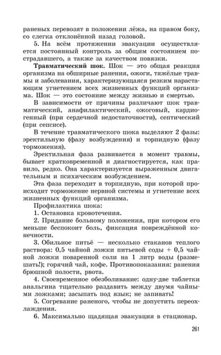 261
раненых перевозят в положении лёжа, на правом боку,
со слегка отклонённой назад головой.
5. На всём протяжении эвакуации осуществля-
ется постоянный контроль за общим состоянием по-
страдавшего, а также за качеством повязки.
Травматический шок. Шок — это общая реакция
организма на обширные ранения, ожоги, тяжёлые трав-
мы и заболевания, характеризующаяся резким нараста-
ющим угнетением всех жизненных функций организ-
ма. Шок — это состояние между жизнью и смертью.
В зависимости от причины различают шок трав-
матический, анафилактический, ожоговый, кардио-
генный (при сердечной недостаточности), септический
(при сепсисе).
В течение травматического шока выделяют 2 фазы:
эректильную (фазу возбуждения) и торпидную (фазу
торможения).
Эректильная фаза развивается в момент травмы,
бывает кратковременной и диагностируется, как пра-
вило, редко. Она характеризуется выраженным двига-
тельным и психическим возбуждением.
Эта фаза переходит в торпидную, при которой про-
исходит торможение нервной системы и угнетение всех
жизненных функций организма.
Профилактика шока:
1. Остановка кровотечения.
2. Придание больному положения, при котором его
меньше беспокоит боль, фиксация повреждённой ко-
нечности.
3. Обильное питьё — несколько стаканов теплого
раствора: 0,5 чайной ложки питьевой соды + 0,5 чай-
ной ложки поваренной соли на 1 литр воды (разме-
шать!); горячий чай, кофе. Противопоказания: ранения
брюшной полости, рвота.
4. Своевременное обезболивание: одну-две таблетки
анальгина тщательно раздавить между двумя чайны-
ми ложками; засыпать под язык; не запивать!
5. Согревание раненого, чтобы не допустить переох-
лаждения.
6. Максимально щадящая эвакуация в стационар.
 