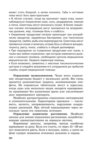 264
может стать бледной, а затем посинеть. Губы и ногтевые
ложа могут быть ярко-красными.
• В лёгких случаях, когда яд проникает через кожу, может
наблюдаться покраснение кожи, сыпь, раздражение, жжение
и пятна. Симптомы могут возникнуть позже. В более серьёз-
ных случаях пострадавшие могут жаловаться на затруднён-
ное дыхание, жар, головную боль и слабость.
• Отравление продуктами питания происходит при употреб-
лении продуктов, заражённых бактериями, или токсических
продуктов, грибов, рыбы или морепродуктов. Симптомы могут
проявиться позже и включать острую боль в области желудка,
тошноту, рвоту, понос, слабость и общий дискомфорт.
• При подозрении на отравление продуктами или газом, а
также при любом отравлении, при котором изменяется дыха-
ние и сознание человека, необходимо срочное медицинское
вмешательство. Окажите первичную помощь.
• Если возможно, свяжитесь с местным токсикологическим
центром и следуйте указаниям его сотрудников до прибытия
службы скорой медицинской помощи.
Отравление медикаментами. Чаше всего отравле-
ние лекарствами бывает у маленьких детей. Им очень
нравятся разноцветные шарики, напоминающие кон-
феты. Но отравиться таблетками могут и взрослые,
когда одно или несколько видов лекарств одновремен-
но принимают без назначения врача или увеличивают
дозу принимаемого препарата.
Наиболее распространены отравления снотворными
и успокоительными. Характерные признаки — сонли-
вость, вялость, заторможенность, нарушение коорди-
нации движений. При лёгкой передозировке через не-
сколько часов эти симптомы исчезают.
Отравление ядовитыми растениями. Наиболее
опасны для жизни отравления растениями, воздейству-
ющими преимущественно на нервную систему.
Корневище цикуты, например, иногда ошибочно
принимают за репу. Если его съесть, то через 15—20 ми-
нут появляется рвота, боли в желудке, понос, а затем на
фоне судорог возможна остановка дыхания и сердца.
 