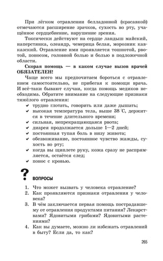 265
При лёгком отравлении белладонной (красавкой)
отмечаются расширение зрачков, сухость во рту, уча-
щённое сердцебиение, нарушение зрения.
Токсически действуют на сердце ландыш майский,
наперстянка, олеандр, чемерица белая, морозник кав-
казский. Отравление ими проявляется тошнотой, рво-
той, поносом, головной болью и болью в подложечной
области.
Скорая помощь — в каком случае вызов врачей
ОБЯЗАТЕЛЕН!
Чаще всего мы предпочитаем бороться с отравле-
нием самостоятельно, не прибегая к помощи врача.
И всё-таки бывают случаи, когда помощь медиков не-
обходима. Обратите внимание на следующие признаки
тяжёлого отравления:
трудно глотать, говорить или даже дышать;
высокая температура тела, выше 38 °С, держит-
ся в течение длительного времени;
сильная, непрекращающаяся рвота;
диарея продолжается дольше 1—2 дней;
постоянная тупая боль в низу живота;
обезвоживание, постоянное чувство жажды, су-
хость во рту;
когда вы щиплете руку, кожа сразу не распрям-
ляется, остаётся след;
понос с кровью.
ВОПРОСЫ
1. Что может вызвать у человека отравление?
2. Как проявляются признаки отравления у чело-
века?
3. В чём заключается первая помощь пострадавше-
му от отравления продуктами питания? Лекарст-
вами? Ядовитыми грибами? Ядовитыми расте-
ниями?
4. Как вы думаете, можно ли избежать отравлений
в быту? Если да, то как?
 