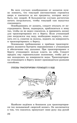 270
Во всех случаях освобождения от захватов нуж-
но помнить, что тонущий инстинктивно стремится
вверх и хватается за все предметы, которые могут
быть ему опорой. В большинстве случаев достаточно
начать погружаться, чтобы тонущий сам выпустил
спасающего.
Освободившись от захвата, следует отплыть от по-
страдавшего. Затем, поднырнув, приблизиться к нему
так, чтобы он не видел спасателя, и применить захват
для транспортировки его к берегу. Если утопающий
уже погрузился под воду, необходимо нырнуть, отыс-
кать его и, ухватив за волосы, поднять на поверхность
и транспортировать к берегу.
Основными требованиями к приёмам транспорти-
ровки являются быстрота передвижения с утопающим
и обеспечение ему дыхания. При транспортировке к
берегу утопающего нельзя класть на себя. Следует
придать ему горизонтальное положение, чтобы рот и
нос находились на поверхности воды. Транспортиров-
ка утопающего к берегу может производиться разными
способами.
СПОСОБЫ ТРАНСПОРТИРОВКИ УТОПАЮЩЕГО В ВОДЕ
Наиболее надёжен и безопасен для транспортиров-
ки так называемый «морской захват». Он заключается
в том, что спасатель пропускает свою руку под рукой
 