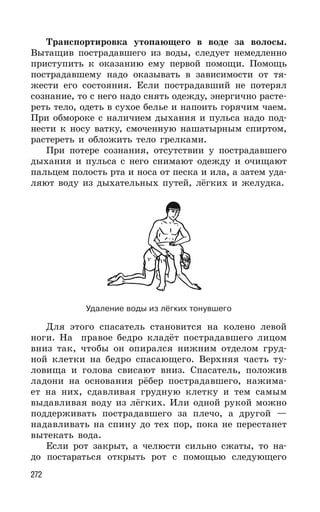 272
Транспортировка утопающего в воде за волосы.
Вытащив пострадавшего из воды, следует немедленно
приступить к оказанию ему первой помощи. Помощь
пострадавшему надо оказывать в зависимости от тя-
жести его состояния. Если пострадавший не потерял
сознание, то с него надо снять одежду, энергично расте-
реть тело, одеть в сухое белье и напоить горячим чаем.
При обмороке с наличием дыхания и пульса надо под-
нести к носу ватку, смоченную нашатырным спиртом,
растереть и обложить тело грелками.
При потере сознания, отсутствии у пострадавшего
дыхания и пульса с него снимают одежду и очищают
пальцем полость рта и носа от песка и ила, а затем уда-
ляют воду из дыхательных путей, лёгких и желудка.
Удаление воды из лёгких тонувшего
Для этого спасатель становится на колено левой
ноги. На правое бедро кладёт пострадавшего лицом
вниз так, чтобы он опирался нижним отделом груд-
ной клетки на бедро спасающего. Верхняя часть ту-
ловища и голова свисают вниз. Спасатель, положив
ладони на основания рёбер пострадавшего, нажима-
ет на них, сдавливая грудную клетку и тем самым
выдавливая воду из лёгких. Или одной рукой можно
поддерживать пострадавшего за плечо, а другой —
надавливать на спину до тех пор, пока не перестанет
вытекать вода.
Если рот закрыт, а челюсти сильно сжаты, то на-
до постараться открыть рот с помощью следующего
 