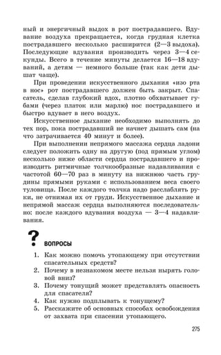 275
ный и энергичный выдох в рот пострадавшего. Вду-
вание воздуха прекращается, когда грудная клетка
пострадавшего несколько расширится (2—3 выдоха).
Последующие вдувания производить через 3—4 се-
кунды. Всего в течение минуты делается 16—18 вду-
ваний, а детям — немного больше (так как дети ды-
шат чаще).
При проведении искусственного дыхания «изо рта
в нос» рот пострадавшего должен быть закрыт. Спа-
сатель, сделав глубокий вдох, плотно обхватывает гу-
бами (через платок или марлю) нос пострадавшего и
быстро вдувает в него воздух.
Искусственное дыхание необходимо выполнять до
тех пор, пока пострадавший не начнет дышать сам (на
что затрачивается 40 минут и более).
При выполнении непрямого массажа сердца ладони
следует положить одну на другую (под прямым углом)
несколько ниже области сердца пострадавшего и про-
изводить ритмичные толчкообразные надавливания с
частотой 60—70 раз в минуту на нижнюю часть гру-
дины прямыми руками с использованием веса своего
туловища. После каждого толчка надо расслаблять ру-
ки, не отнимая их от груди. Искусственное дыхание и
непрямой массаж сердца выполняются последователь-
но: после каждого вдувания воздуха — 3—4 надавли-
вания.
ВОПРОСЫ
1. Как можно помочь утопающему при отсутствии
спасательных средств?
2. Почему в незнакомом месте нельзя нырять голо-
вой вниз?
3. Почему тонущий может представлять опасность
для спасателя?
4. Как нужно подплывать к тонущему?
5. Расскажите об основных способах освобождения
от захвата при спасении утопающего.
 