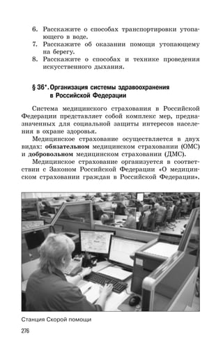 276
6. Расскажите о способах транспортировки утопа-
ющего в воде.
7. Расскажите об оказании помощи утопающему
на берегу.
8. Расскажите о способах и технике проведения
искусственного дыхания.
§ 36*.Организация системы здравоохранения
в Российской Федерации
Система медицинского страхования в Российской
Федерации представляет собой комплекс мер, предна-
значенных для социальной защиты интересов населе-
ния в охране здоровья.
Медицинское страхование осуществляется в двух
видах: обязательном медицинском страховании (ОМС)
и добровольном медицинском страховании (ДМС).
Медицинское страхование организуется в соответ-
ствии с Законом Российской Федерации «О медицин-
ском страховании граждан в Российской Федерации».
Станция Скорой помощи
 