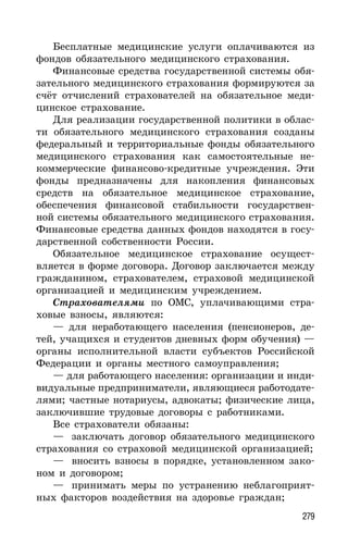279
Бесплатные медицинские услуги оплачиваются из
фондов обязательного медицинского страхования.
Финансовые средства государственной системы обя-
зательного медицинского страхования формируются за
счёт отчислений страхователей на обязательное меди-
цинское страхование.
Для реализации государственной политики в облас-
ти обязательного медицинского страхования созданы
федеральный и территориальные фонды обязательного
медицинского страхования как самостоятельные не-
коммерческие финансово-кредитные учреждения. Эти
фонды предназначены для накопления финансовых
средств на обязательное медицинское страхование,
обеспечения финансовой стабильности государствен-
ной системы обязательного медицинского страхования.
Финансовые средства данных фондов находятся в госу-
дарственной собственности России.
Обязательное медицинское страхование осущест-
вляется в форме договора. Договор заключается между
гражданином, страхователем, страховой медицинской
организацией и медицинским учреждением.
Страхователями по ОМС, уплачивающими стра-
ховые взносы, являются:
— для неработающего населения (пенсионеров, де-
тей, учащихся и студентов дневных форм обучения) —
органы исполнительной власти субъектов Российской
Федерации и органы местного самоуправления;
— для работающего населения: организации и инди-
видуальные предприниматели, являющиеся работодате-
лями; частные нотариусы, адвокаты; физические лица,
заключившие трудовые договоры с работниками.
Все страхователи обязаны:
— заключать договор обязательного медицинского
страхования со страховой медицинской организацией;
— вносить взносы в порядке, установленном зако-
ном и договором;
— принимать меры по устранению неблагоприят-
ных факторов воздействия на здоровье граждан;
 