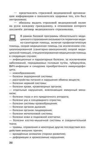 280
— представлять страховой медицинской организа-
ции информацию о показателях здоровья тех, кто был
застрахован;
— обязаны выдать страховой медицинский полис
на руки каждому гражданину, в отношении которого
заключён договор медицинского страхования.
В рамках базовой программы обязательного меди-
цинского страхования оказываются первичная меди-
ко-санитарная помощь, включая профилактическую
помощь, скорая медицинская помощь (за исключением спе-
циализированной (санитарно-авиационной) скорой меди-
цинской помощи), специализированная медицинская помощь
в следующих случаях:
— инфекционные и паразитарные болезни, за исключением
заболеваний, передаваемых половым путём, туберкулёза,
ВИЧ-инфекции и синдрома приобретённого иммунодефи-
цита;
— новообразования;
— болезни эндокринной системы;
— расстройства питания и нарушения обмена веществ;
— болезни нервной системы;
— болезни крови, кроветворных органов;
— отдельные нарушения, вовлекающие иммунный меха-
низм;
— болезни глаза и его придаточного аппарата;
— болезни уха и сосцевидного отростка;
— болезни системы кровообращения;
— болезни органов дыхания;
— болезни органов пищеварения;
— болезни мочеполовой системы;
— болезни кожи и подкожной клетчатки;
— болезни костно-мышечной системы и соединительной
ткани;
— травмы, отравления и некоторые другие последствия воз-
действия внешних причин;
— врождённые аномалии (пороки развития);
— деформации и хромосомные нарушения;
 