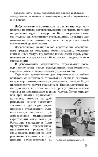 281
— беременность, роды, послеродовой период и аборты;
— отдельные состояния, возникающие у детей в перинаталь-
ный период.
Добровольное медицинское страхование осущест-
вляется на основе соответствующих программ, которые
не регламентирует государство. Эти программы само-
стоятельно разрабатывают страховщики, имеющие ли-
цензию на медицинское страхование, в рамках своей
собственной деятельности.
Добровольное медицинское страхование обеспечи-
вает гражданам получение дополнительных медицин-
ских и иных услуг, предоставляемых сверх норм, уста-
новленных программами обязательного медицинского
страхования.
В добровольном медицинском страховании дого-
вор заключается между гражданином, страхователем,
страховщиком и медицинским учреждением.
Страховая организация для осуществления добро-
вольного медицинского страхования сначала заключа-
ет договор с медицинским учреждением, которое будет
предоставлять услуги гражданам. При заключении та-
кого договора по соглашению сторон устанавливаются
тарифы на медицинские и иные услуги. Затем страхо-
вая организация привлекает
клиентов, которые на доб-
ровольной основе пожелают
заключить договоры меди-
цинского страхования. Кли-
ентами-страхователями при
добровольном медицинском
страховании могут быть ра-
ботающие граждане и (или)
предприятия, представляю-
щие интересы граждан. При
этом оплата взносов на доб-
ровольное медицинское стра-
хование осуществляется за Кабинет офтальмолога
 