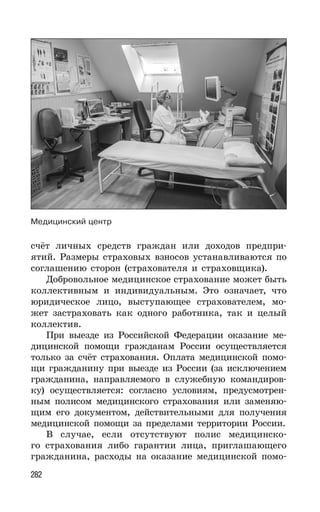 282
счёт личных средств граждан или доходов предпри-
ятий. Размеры страховых взносов устанавливаются по
соглашению сторон (страхователя и страховщика).
Добровольное медицинское страхование может быть
коллективным и индивидуальным. Это означает, что
юридическое лицо, выступающее страхователем, мо-
жет застраховать как одного работника, так и целый
коллектив.
При выезде из Российской Федерации оказание ме-
дицинской помощи гражданам России осуществляется
только за счёт страхования. Оплата медицинской помо-
щи гражданину при выезде из России (за исключением
гражданина, направляемого в служебную командиров-
ку) осуществляется: согласно условиям, предусмотрен-
ным полисом медицинского страхования или заменяю-
щим его документом, действительными для получения
медицинской помощи за пределами территории России.
В случае, если отсутствуют полис медицинско-
го страхования либо гарантии лица, приглашающего
гражданина, расходы на оказание медицинской помо-
Медицинский центр
 