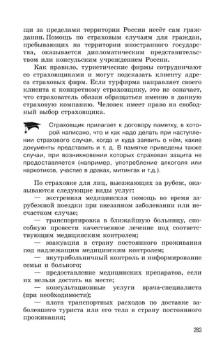 283
щи за пределами территории России несёт сам граж-
данин. Помощь по страховым случаям для граждан,
пребывающих на территории иностранного государс-
тва, оказывается дипломатическим представительс-
твом или консульским учреждением России.
Как правило, туристические фирмы сотрудничают
со страховщиками и могут подсказать клиенту адре-
са страховых фирм. Если турфирма направляет своего
клиента к конкретному страховщику, это не означает,
что страхователь обязан обращаться именно в данную
страховую компанию. Человек имеет право на свобод-
ный выбор страховщика.
Страховщик прилагает к договору памятку, в кото-
рой написано, что и как надо делать при наступле-
нии страхового случая, когда и куда заявить о нём, какие
документы представить и т. д. В памятке приведены также
случаи, при возникновении которых страховая защита не
предоставляется (например, употребление алкоголя или
наркотиков, участие в драках, митингах и т.д.).
По страховке для лиц, выезжающих за рубеж, ока-
зываются следующие виды услуг:
— экстренная медицинская помощь во время за-
рубежной поездки при внезапном заболевании или не-
счастном случае;
— транспортировка в ближайшую больницу, спо-
собную провести качественное лечение под соответс-
твующим медицинским контролем;
— эвакуация в страну постоянного проживания
под надлежащим медицинским контролем;
— внутрибольничный контроль и информирование
семьи и больного;
— предоставление медицинских препаратов, если
их нельзя достать на месте;
— консультационные услуги врача-специалиста
(при необходимости);
— плата транспортных расходов по доставке за-
болевшего туриста или его тела в страну постоянного
проживания;
 