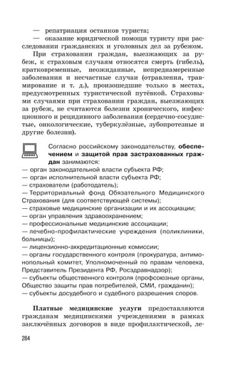 284
— репатриация останков туриста;
— оказание юридической помощи туристу при рас-
следовании гражданских и уголовных дел за рубежом.
При страховании граждан, выезжающих за ру-
беж, к страховым случаям относятся смерть (гибель),
кратковременные, неожиданные, непреднамеренные
заболевания и несчастные случаи (отравления, трав-
мирование и т. д.), произошедшие только в местах,
предусмотренных туристической путёвкой. Страховы-
ми случаями при страховании граждан, выезжающих
за рубеж, не считаются болезни хронического, инфек-
ционного и рецидивного заболевания (сердечно-сосудис-
тые, онкологические, туберкулёзные, зубопротезные и
другие болезни).
Согласно российскому законодательству, обеспе-
чением и защитой прав застрахованных граж-
дан занимаются:
— орган законодательной власти субъекта РФ;
— орган исполнительной власти субъекта РФ;
— страхователи (работодатель);
— Территориальный фонд Обязательного Медицинского
Страхования (для соответствующей системы);
— страховые медицинские организации и их ассоциации;
— орган управления здравоохранением;
— профессиональные медицинские ассоциации;
— лечебно-профилактические учреждения (поликлиники,
больницы);
— лицензионно-аккредитационные комиссии;
— органы государственного контроля (прокуратура, антимо-
нопольный комитет, Уполномоченный по правам человека,
Представитель Президента РФ, Росздравнадзор);
— субъекты общественного контроля (профсоюзные органы,
Общество защиты прав потребителей, СМИ, гражданин);
— субъекты досудебного и судебного разрешения споров.
Платные медицинские услуги предоставляются
гражданам медицинскими учреждениями в рамках
заключённых договоров в виде профилактической, ле-
 