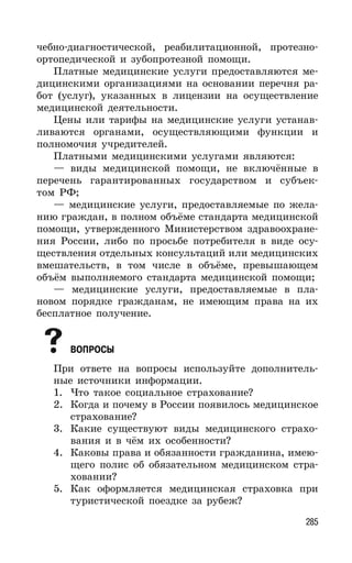285
чебно-диагностической, реабилитационной, протезно-
ортопедической и зубопротезной помощи.
Платные медицинские услуги предоставляются ме-
дицинскими организациями на основании перечня ра-
бот (услуг), указанных в лицензии на осуществление
медицинской деятельности.
Цены или тарифы на медицинские услуги устанав-
ливаются органами, осуществляющими функции и
полномочия учредителей.
Платными медицинскими услугами являются:
— виды медицинской помощи, не включённые в
перечень гарантированных государством и субъек-
том РФ;
— медицинские услуги, предоставляемые по жела-
нию граждан, в полном объёме стандарта медицинской
помощи, утвержденного Министерством здравоохране-
ния России, либо по просьбе потребителя в виде осу-
ществления отдельных консультаций или медицинских
вмешательств, в том числе в объёме, превышающем
объём выполняемого стандарта медицинской помощи;
— медицинские услуги, предоставляемые в пла-
новом порядке гражданам, не имеющим права на их
бесплатное получение.
ВОПРОСЫ
При ответе на вопросы используйте дополнитель-
ные источники информации.
1. Что такое социальное страхование?
2. Когда и почему в России появилось медицинское
страхование?
3. Какие существуют виды медицинского страхо-
вания и в чём их особенности?
4. Каковы права и обязанности гражданина, имею-
щего полис об обязательном медицинском стра-
ховании?
5. Как оформляется медицинская страховка при
туристической поездке за рубеж?
 